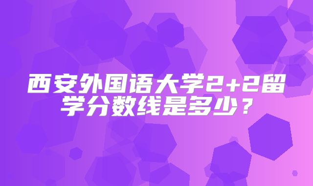 西安外国语大学2+2留学分数线是多少？