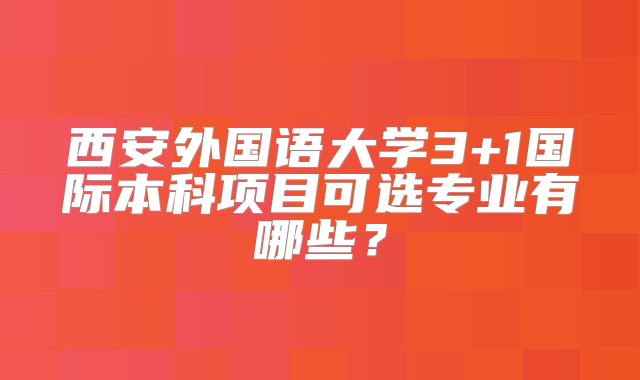 西安外国语大学3+1国际本科项目可选专业有哪些？
