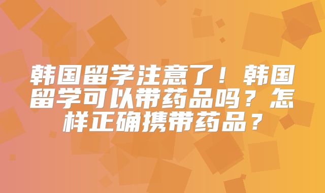 韩国留学注意了！韩国留学可以带药品吗？怎样正确携带药品？