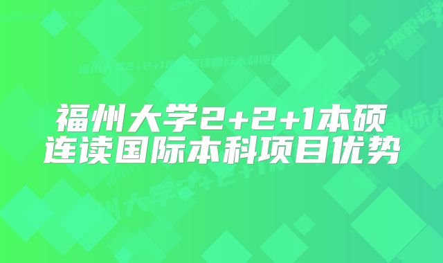 福州大学2+2+1本硕连读国际本科项目优势