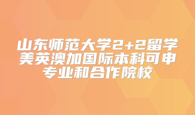 山东师范大学2+2留学美英澳加国际本科可申专业和合作院校