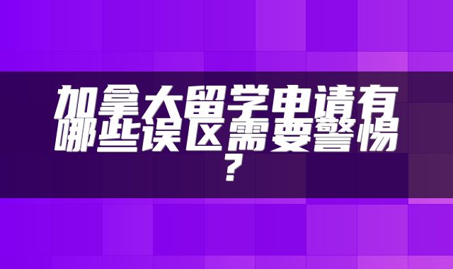 加拿大留学申请有哪些误区需要警惕？