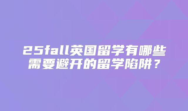 25fall英国留学有哪些需要避开的留学陷阱？