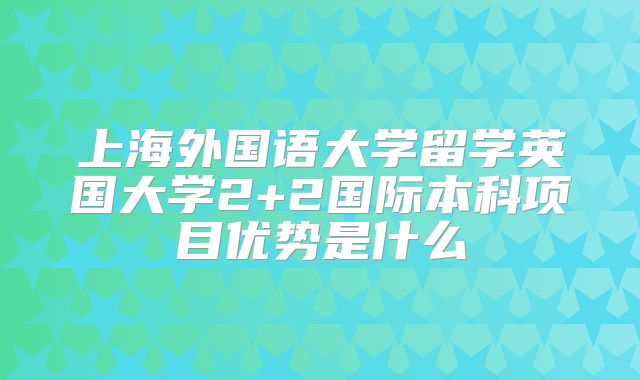 上海外国语大学留学英国大学2+2国际本科项目优势是什么