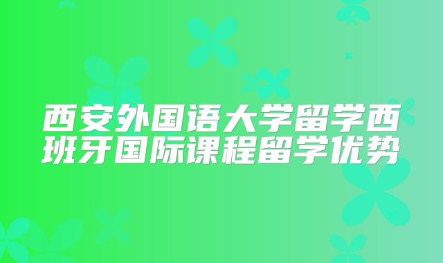西安外国语大学留学西班牙国际课程留学优势